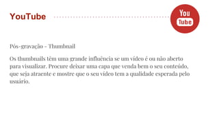 Pós-gravação - Thumbnail
Os thumbnails têm uma grande influência se um vídeo é ou não aberto
para visualizar. Procure deixar uma capa que venda bem o seu conteúdo,
que seja atraente e mostre que o seu vídeo tem a qualidade esperada pelo
usuário.
YouTube
 