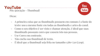 Pós-gravação - Thumbnail
Dicas:
- A primeira coisa que as thumbnails possuem em comum é a fonte do
texto: uso a mesma fonte em todas as thumbnails e artes do canal.
- Como o seu objetivo é ser visto e chamar atenção, é ideal que suas
thumbnails possuam cores que causem isto nas pessoas.
- Use Cores em contraste.
- Não encha sua thumbnail de texto.
- É ideal que a thumbnail seja feita no tamanho 1280×720 (720p).
YouTube
 