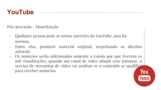 Pós-gravação - Monetização
- Qualquer pessoa pode se tornar parceiro do YouTube, mas há
normas.
- Entre elas, produzir material original, respeitando os direitos
autorais.
- Os anúncios serão adicionados somente a canais que que tiverem 10
mil visualizações, quando um canal de vídeo atingir esse patamar, o
serviço de streaming de vídeo vai analisar se o conteúdo se qualifica
para receber anúncios.
YouTube
 