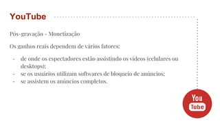 Pós-gravação - Monetização
Os ganhos reais dependem de vários fatores:
- de onde os espectadores estão assistindo os vídeos (celulares ou
desktops);
- se os usuários utilizam softwares de bloqueio de anúncios;
- se assistem os anúncios completos.
YouTube
 