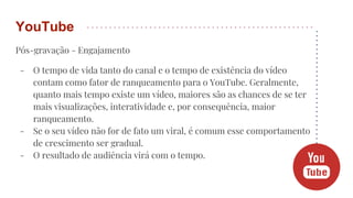 Pós-gravação - Engajamento
- O tempo de vida tanto do canal e o tempo de existência do vídeo
contam como fator de ranqueamento para o YouTube. Geralmente,
quanto mais tempo existe um vídeo, maiores são as chances de se ter
mais visualizações, interatividade e, por consequência, maior
ranqueamento.
- Se o seu vídeo não for de fato um viral, é comum esse comportamento
de crescimento ser gradual.
- O resultado de audiência virá com o tempo.
YouTube
 