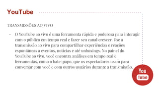 TRANSMISSÕES AO VIVO
- O YouTube ao vivo é uma ferramenta rápida e poderosa para interagir
com o público em tempo real e fazer seu canal crescer. Use a
transmissão ao vivo para compartilhar experiências e reações
espontâneas a eventos, notícias e até unboxings. No painel do
YouTube ao vivo, você encontra análises em tempo real e
ferramentas, como o bate-papo, que os espectadores usam para
conversar com você e com outros usuários durante a transmissão.
YouTube
 