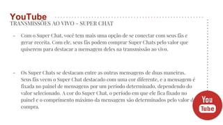TRANSMISSÕES AO VIVO - SUPER CHAT
- Com o Super Chat, você tem mais uma opção de se conectar com seus fãs e
gerar receita. Com ele, seus fãs podem comprar Super Chats pelo valor que
quiserem para destacar a mensagem deles na transmissão ao vivo.
- Os Super Chats se destacam entre as outras mensagens de duas maneiras.
Seus fãs veem o Super Chat destacado com uma cor diferente, e a mensagem é
fixada no painel de mensagens por um período determinado, dependendo do
valor selecionado. A cor do Super Chat, o período em que ele fica fixado no
painel e o comprimento máximo da mensagem são determinados pelo valor da
compra.
YouTube
 
