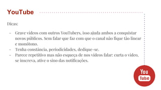 Dicas:
- Grave vídeos com outros YouTubers, isso ajuda ambos a conquistar
novos públicos. Sem falar que faz com que o canal não fique tão linear
e monótono.
- Tenha constância, periodicidades, dedique-se.
- Parece repetitivo mas não esqueça de nos vídeos falar: curta o vídeo,
se inscreva, ative o sino das notificações.
YouTube
 