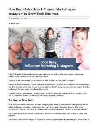 How Boco Baby Uses Influencer Marketing on
Instagram to Grow Their Business
marketergizmo.com/how-boco-baby-uses-influencer-marketing-on-instagram-to-grow-their-business/
Andrea Fryrear
In 2010 Chandler Sykes started sewing baby clothes at her kitchen table while her son was asleep,
marketing them on Etsy under the name Boco Baby.
A year later she was working on the clothes full time, and in 2013 she joined Instagram.
One of her favorite designers, Sarah Jane, posted a photo on Instagram that mentioned she was pregnant,
and Chandler offered to make her some custom clothes. Sarah’s baby was born, and she tagged Chandler
in photos of the baby wearing the Boco Baby outfits.
Chandler’s Instagram followers instantly jumped, and that’s when she realized what an opportunity this
sort of connection offered. Her influencer marketing campaign had begun.
The Story of Boco Baby
Boco Baby is a mama-owned and operated company specializing in personalized clothing and goods for
babies, toddlers, and children. It started out like many others as an Etsy shop, but after Chandler’s
success with influencer marketing on Instagram the business warranted a move to its own branded site.
The company makes handmade, one-of-a-kind pieces, many of which use a child’s name to create their
patterns.
This use of a baby’s name as part of the product makes it a great influencer marketing tool, because it’s a
 