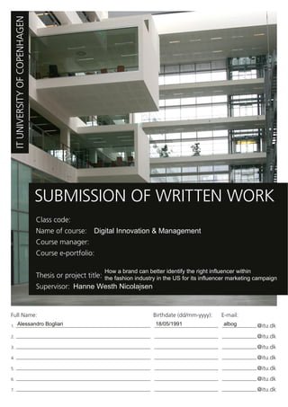 ITUNIVERSITYOFCOPENHAGEN
SUBMISSION OF WRITTEN WORK
Class code:
Name of course: Digital Innovation & Management
How a brand can better identify the right influencer within
the fashion industry in the US for its influencer marketing campaign
Hanne Westh Nicolajsen
Course manager:
Course e-portfolio:
Thesis or project title:
Supervisor:
Full Name: Birthdate (dd/mm-yyyy): E-mail:
1. @itu.dk
2. @itu.dk
3. @itu.dk
4. @itu.dk
5. @itu.dk
6. @itu.dk
7. @itu.dk
Alessandro Bogliari 18/05/1991 albog
 