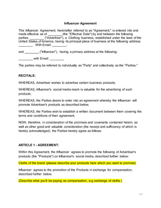 1/7
Influencer Agreement
This Influencer Agreement, hereinafter referred to as "Agreement," is entered into and
made effective as of ________ (the "Effective Date") by and between the following
parties: ________ ("Advertiser"), a Clothing business, established under the laws of the
United States of America, having its principal place of business at the following address
________ With Email: ________.
and ________ ("Influencer"), having a primary address at the following:
________ with Email: ________
The parties may be referred to individually as "Party" and collectively as the "Parties."
RECITALS:
WHEREAS, Advertiser wishes to advertise certain business products;
WHEREAS, Influencer's social media reach is valuable for the advertising of such
products;
WHEREAS, the Parties desire to enter into an agreement whereby the Influencer will
promote Advertiser's products as described below;
WHEREAS, the Parties wish to establish a written document between them covering the
terms and conditions of their agreement;
NOW, therefore, in consideration of the promises and covenants contained herein, as
well as other good and valuable consideration (the receipt and sufficiency of which is
hereby acknowledged), the Parties hereby agree as follows:
ARTICLE 1 - AGREEMENT:
Within this Agreement, the Influencer agrees to promote the following of Advertiser's
products (the "Products") on Influencer's social media, described further below:
Cloths of the brand (please describe your products here which you want to promote)
Influencer agrees to the promotion of the Products in exchange for compensation,
described further below.
(Describe what you’ll be paying as compensation, e.g exchange of cloths.)
 