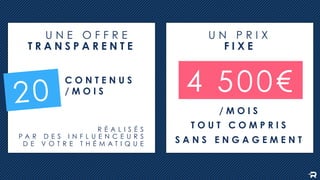 R É A L I S É S
P A R D E S I N F L U E N C E U R S
D E V O T R E T H É M A T I Q U E
T R A N S P A R E N T E
C O N T E N U S
/ M O I S
20
U N E O F F R E
F I X E
/ M O I S
T O U T C O M P R I S
S A N S E N G A G E M E N T
4 500€
U N P R I X
 