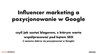 Inﬂuencer marketing a
pozycjonowanie w Google
czyli jak zostać blogerem, z którym warto
współpracować pod kątem SEO 
(i samemu dobrze się pozycjonować w Google)
 