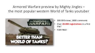 Armored Warfare preview by Mighty Jingles –
the most popular western World of Tanks youtuber
• 300.000 views, 1800 comments
• Over 20.000 registrations in a first
day!
• FOR FREE!
 