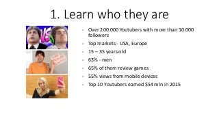 - Over 200.000 Youtubers with more than 10.000
followers
- Top markets - USA, Europe
- 15 – 35 years old
- 63% - men
- 65% of them review games
- 55% views from mobile devices
- Top 10 Youtubers earned $54 mln in 2015
1. Learn who they are
 