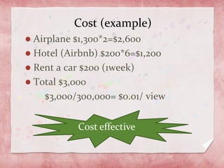 Cost (example)
Airplane $1,300*2=$2,600
Hotel (Airbnb) $200*6=$1,200
Rent a car $200 (1week)
Total $3,000
$3,000/300,000= $0.01/ view
Cost effective
