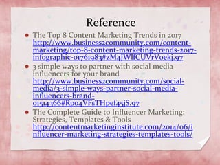 Reference
The Top 8 Content Marketing Trends in 2017
http://www.business2community.com/content-
marketing/top-8-content-marketing-trends-2017-
infographic-01761983#zM4JWlfCUVrVoekj.97
3 simple ways to partner with social media
influencers for your brand
http://www.business2community.com/social-
media/3-simple-ways-partner-social-media-
influencers-brand-
01514366#Rp04VFsTHpef45jS.97
The Complete Guide to Influencer Marketing:
Strategies, Templates & Tools
http://contentmarketinginstitute.com/2014/06/i
nfluencer-marketing-strategies-templates-tools/