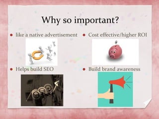 Why so important?
like a native advertisement
Helps build SEO
Cost effective/higher ROI
Build brand awareness