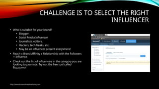 CHALLENGE IS TO SELECT THE RIGHT
INFLUENCER
• Who is suitable for your brand?
• Blogger
• Social Media Influencer
• Journalists, editors,
• Hackers, tech freaks, etc.
• May be an influencer present everywhere!
• Reach x Brand Affinity x Relationship with the Followers
= Influence
• Check out the list of influencers in the category you are
looking to promote. Try out the free tool called
Buzzsumo!
http://www.knowonlineadvertising.com
 