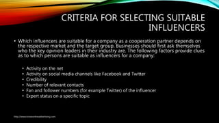 CRITERIA FOR SELECTING SUITABLE
INFLUENCERS
• Which influencers are suitable for a company as a cooperation partner depends on
the respective market and the target group. Businesses should first ask themselves
who the key opinion leaders in their industry are. The following factors provide clues
as to which persons are suitable as influencers for a company:
• Activity on the net
• Activity on social media channels like Facebook and Twitter
• Credibility
• Number of relevant contacts
• Fan and follower numbers (for example Twitter) of the influencer
• Expert status on a specific topic
http://www.knowonlineadvertising.com
 