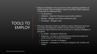 TOOLS TO
EMPLOY
• Influencer Databases: Structured sets of data regarding publishers of
digital content. They are platform specific and have holistic approach
to conclude the influencer data.
• E.g. Buzzsumo
• Littlebird – Help find influencers basis twitter platform
• Inkybee – Blogger and Twitter influencers stats
• Grouphigh – Bloggers stats
• Influencer Networks: These are platforms where influencers have opt
in to share the advertiser content, we don’t have to spend time
finding the right influencer but can just jump in creating campaigns to
get going.
• E.g. Waller – Instagram influencers
• Grapevine – focuses on partnership b/w brand and creators of
visual content on YouTube & Instagram
• Blogmend – Focuses on bloggers
• Famenbit – campaigns on YouTube, Instagram, FB, Tumbler and
Twitter
http://www.knowonlineadvertising.com
 