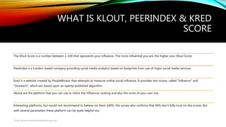 WHAT IS KLOUT, PEERINDEX & KRED
SCORE
The Klout Score is a number between 1-100 that represents your influence. The more influential you are, the higher your Klout Score.
PeerIndex is a London-based company providing social media analytics based on footprints from use of major social media services.
Kred is a website created by PeopleBrowsr that attempts to measure online social influence. It provides two scores, called "Influence" and
"Outreach", which are based upon an openly-published algorithm
Above are the platform that you can use to check the influencer ranking and also the score of your own too.
Interesting platforms, but would not recommend to believe on them 100%, the survey also confirms that 94% don’t fully trust on the scores. But
with several parameters these platform can be quite helpful too.
http://www.knowonlineadvertising.com
 