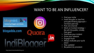 WANT TO BE AN INFLUENCER?
• Find your niche
• Fresh thought i.e. Use first
principle thinking approach –
not basis past exp.
• Pick one channel
• Work on Content strategy –
Be with the public, initially
free gyan!
• Distribute your content
• Grow your network
• Engage much
• Always evaluate your up &
down
• Stay updated
• Be patient & consistent
http://www.knowonlineadvertising.com
 