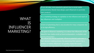 WHAT
IS
INFLUENCER
MARKETING?
It’s an old idea, more popularity gained due to social media
advancements. Brands have always used influencers to promote
their products
It’s a marketing strategy to capitalize on the influence and reach of
key influencers and multipliers
A form of advertising that is very lucrative for many companies due
to its high efficiency.
The goal of influencer marketing is to attract the influencers of the
beautiful new media world as brand ambassadors, multipliers and
brand ambassadors.
The influencers should positively influence potential customers in
their decision-making process. By expressing their passion for a
product or brand, influencers can greatly impact the brand
perception and reputation of a company in their community.
http://www.knowonlineadvertising.com
 