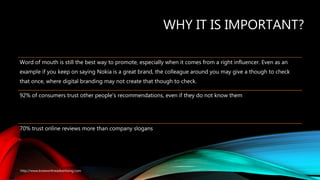 WHY IT IS IMPORTANT?
Word of mouth is still the best way to promote, especially when it comes from a right influencer. Even as an
example if you keep on saying Nokia is a great brand, the colleague around you may give a though to check
that once, where digital branding may not create that though to check.
92% of consumers trust other people's recommendations, even if they do not know them
70% trust online reviews more than company slogans
http://www.knowonlineadvertising.com
 