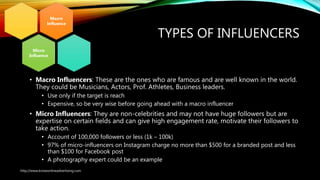 TYPES OF INFLUENCERS
• Macro Influencers: These are the ones who are famous and are well known in the world.
They could be Musicians, Actors, Prof. Athletes, Business leaders.
• Use only if the target is reach
• Expensive, so be very wise before going ahead with a macro influencer
• Micro Influencers: They are non-celebrities and may not have huge followers but are
expertise on certain fields and can give high engagement rate, motivate their followers to
take action.
• Account of 100,000 followers or less (1k – 100k)
• 97% of micro-influencers on Instagram charge no more than $500 for a branded post and less
than $100 for Facebook post
• A photography expert could be an example
Macro
Influence
Micro
Influence
http://www.knowonlineadvertising.com
 