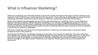 What is Influencer Marketing?
Influencer marketing uses influential leaders to drive the brand’s message to the larger market. Influencers are
inspired / hired / paid to carry out the word to the consumers. There are several advantages of using influencer
marketing, therefore, brands are more focusing on influencer marketing to promote their products.
While some people interchangeably use word-of-mouth and influencer marketing, there is a real difference
between the two disciplines. While influencer marketing is the concept of engaging key people to influence
friends and family, word-of-mouth marketing is the real avenue through which this communication occurs. So,
almost all influencer marketing involves word-of-mouth marketing methods while all word-of-mouth marketing
is not driven by influencer campaigns.
Influencer marketing more focuses on finding influencers. Influencers are always paid in some way, either
through money or free products.
The concept of influencer marketing is taking the prior place in the world of marketing. The word ‘influencer’
itself defines the underlain goal of this marketing strategy. Creating influences through influencers is the prime
focus of this type of marketing. In simple words, influencer marketing uses influential leaders to drive the
brand’s message to the larger market. Influencers are inspired / hired / paid to carry out the word to the
consumers.
 