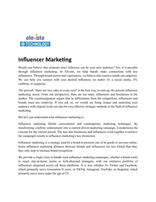 Inﬂuencer Marke ng
Would you believe that someone else's followers can be your next audience? Yes, it is possible
through influencer marketing. At Elevate, we help brands make connections with key
influencers. Through brand stories and experiences, we believe that creative minds can empower.
We can help you connect with your desired influencer, no matter it's a social media, TV,
celebrity, or magazine.
The proverb "there are two sides to every coin" is the best way, to sum up, the present influencer
marketing sector. From one perspective, there are too many influencers and businesses in the
market. The counterargument argues that to differentiate from the competition, influencers and
brands must use creativity. If you ask us, we would say being unique and surprising your
audience with original work can also be very effective strategic methods in the field of influencer
marketing.
But let's just understand what influencer marketing is.
Influencer marketing blends conventional and contemporary marketing techniques. By
transforming celebrity endorsement into a content-driven marketing campaign, it modernizes the
concept for the current period. The fact that businesses and influencers work together to achieve
the campaign's results is influencer marketing's key distinction.
Influencer marketing is a strategy used by a brand to promote one of its goods or services online.
Some influencer marketing alliances between brands and influencers are less formal than that;
they only seek to increase brand recognition.
We provide a single route to handle such influencer marketing campaigns, whether a brand wants
to reach stay-at-home moms or tech-obsessed teenagers, with our extensive portfolio of
influencers dispersed across all these platforms. It is true whether it's Twitter and Facebook,
which primarily serve Generation X users, or TikTok, Instagram, YouTube, or Snapchat, which
primarily serve users under the age of 25.
 