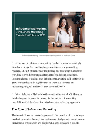 Influencer Marketing: 7 Influencer Marketing Trends to Watch In 2023
In recent years, influencer marketing has become an increasingly
popular strategy for reaching target audiences and generating
revenue. The art of influencer marketing has taken the marketing
world by storm, becoming a vital part of marketing strategies.
Looking ahead, it is clear that influencer marketing will continue to
grow tremendously in significance as we move towards an
increasingly digital and social media-centric world.
In this article, we will dive into the captivating world of influencer
marketing and explore its power, its impact, and the exciting
possibilities that lie ahead for this dynamic marketing approach.
The Role of Influencer Marketing
The term influencer marketing refers to the practice of promoting a
product or service through the endorsement of popular social media
individuals. Influencers are people who have amassed a sizable
 