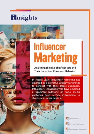 Influencer
Marketing
Analyzing the Rise of Influencers and
Their Impact on Consumer Behavior
In recent years, inﬂuencer marketing has
emerged as a powerful strategy for brands
to connect with their target audiences.
Inﬂuencers, individuals who have amassed
a signiﬁcant following on social media
platforms, have become instrumental in
shaping consumer behavior.
+44 750 2237 970
www.uk.insightss.co
contact@uk.insightss.co
 