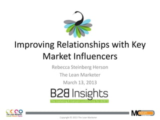 Improving Relationships with Key
      Market Influencers
         Rebecca Steinberg Herson
            The Lean Marketer
             March 13, 2013




            Copyright © 2013 The Lean Marketer
 