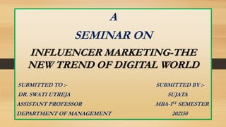 A
SEMINAR ON
INFLUENCER MARKETING-THE
NEW TREND OF DIGITAL WORLD
SUBMITTED TO :- SUBMITTED BY :-
DR. SWATI UTREJA SUJATA
ASSISTANT PROFESSOR MBA-1ST SEMESTER
DEPARTMENT OF MANAGEMENT 202150
 