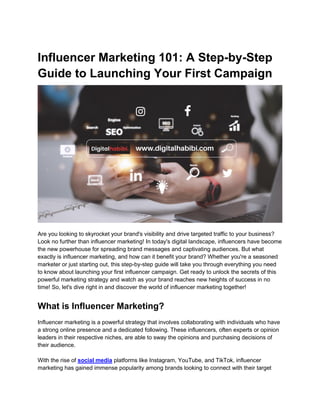 Influencer Marketing 101: A Step-by-Step
Guide to Launching Your First Campaign
Are you looking to skyrocket your brand's visibility and drive targeted traffic to your business?
Look no further than influencer marketing! In today's digital landscape, influencers have become
the new powerhouse for spreading brand messages and captivating audiences. But what
exactly is influencer marketing, and how can it benefit your brand? Whether you're a seasoned
marketer or just starting out, this step-by-step guide will take you through everything you need
to know about launching your first influencer campaign. Get ready to unlock the secrets of this
powerful marketing strategy and watch as your brand reaches new heights of success in no
time! So, let's dive right in and discover the world of influencer marketing together!
What is Influencer Marketing?
Influencer marketing is a powerful strategy that involves collaborating with individuals who have
a strong online presence and a dedicated following. These influencers, often experts or opinion
leaders in their respective niches, are able to sway the opinions and purchasing decisions of
their audience.
With the rise of social media platforms like Instagram, YouTube, and TikTok, influencer
marketing has gained immense popularity among brands looking to connect with their target
 