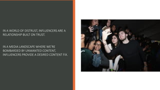 IN A WORLD OF DISTRUST, INFLUENCERS ARE A
RELATIONSHIP BUILT ON TRUST.
IN A MEDIA LANDSCAPE WHERE WE’RE
BOMBARDED BY UNWANTED CONTENT,
INFLUENCERS PROVIDE A DESIRED CONTENT FIX.
 