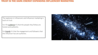 The explosion in influencers and influencer marketing is
built on trust.
For the audience it’s that the people they follow are
honest and authentic.
For brands it’s that the engagement and followers that
the influencer has are authentic.
TRUST IS THE DARK ENERGY EXPANDING INFLUENCER MARKETING
 