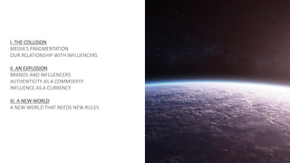 I. THE COLLISION
MEDIA'S FRAGMENTATION
OUR RELATIONSHIP WITH INFLUENCERS
II. AN EXPLOSION
BRANDS AND INFLUENCERS
AUTHENTICITY AS A COMMODITY
INFLUENCE AS A CURRENCY
III. A NEW WORLD
A NEW WORLD THAT NEEDS NEW RULES
 