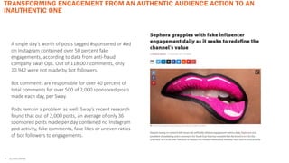 TRANSFORMING ENGAGEMENT FROM AN AUTHENTIC AUDIENCE ACTION TO AN
INAUTHENTIC ONE
• ALL STATS CAPTIV8
A single day’s worth of posts tagged #sponsored or #ad
on Instagram contained over 50 percent fake
engagements, according to data from anti-fraud
company Sway Ops. Out of 118,007 comments, only
20,942 were not made by bot followers.
Bot comments are responsible for over 40 percent of
total comments for over 500 of 2,000 sponsored posts
made each day, per Sway.
Pods remain a problem as well: Sway’s recent research
found that out of 2,000 posts, an average of only 36
sponsored posts made per day contained no Instagram
pod activity, fake comments, fake likes or uneven ratios
of bot followers to engagements.
 
