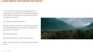 A NEW WORLD THAT NEEDS NEW RULES
• ALL STATS FROM INSTAVIEW
In the film Alien: Covenant an expedition team
discovered a new planet that had everything they
could want for colonisation. A perfect world with
a perfect eco-system.
The land was infested by aliens.
Brands arrived to influencer marketing enticed by
the perfect ingredients of authentic engagement
and audience interest.
It’s being destroyed.
We need new rules to save this new world.
New rules for influencer marketing to survive and
thrive.
 