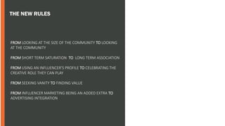 THE NEW RULES
• ALL STATS FROM INSTAVIEW
FROM LOOKING AT THE SIZE OF THE COMMUNITY TO LOOKING
AT THE COMMUNITY
FROM SHORT TERM SATURATION TO LONG TERM ASSOCIATION
FROM USING AN INFLUENCER’S PROFILE TO CELEBRATING THE
CREATIVE ROLE THEY CAN PLAY
FROM SEEKING VANITY TO FINDING VALUE
FROM INFLUENCER MARKETING BEING AN ADDED EXTRA TO
ADVERTISING INTEGRATION
 