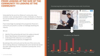 FROM LOOKING AT THE SIZE OF THE
COMMUNITY TO LOOKING AT THE
COMMUNITY
• ALL STATS FROM INSTAVIEW
Intoxicated by the size of an influencer’s community, many
marketers never look beyond the number of followers an influencer
has and ask whether this audience is actually relevant to the brand’s
objectives.
If we instead begin by looking at the prospective influencer’s
community, we prevent a number of challenges besetting the
industry.
We can:
• Identify if the partnership will reach the audience desired
• Detect fake followers & boosted bot engagement
• Understand if the influencer is on a historical
upward/downward trajectory of engagement
By looking at the community and not the size of the community,
we’re treating influencer marketing by the same standard we would
any other advertising channel. It should be a prerequisite, not an
afterthought.
0
5
10
15
20
25
0-17 18-20 21-24 25-34 35-44 45-54 55 and older
% Audience. Jim Chapman
Male Female
Promoting Hugo Boss watches to a follower base mainly under 24 and female
 