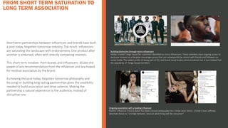 FROM SHORT TERM SATURATION TO
LONG TERM ASSOCIATION
Short term partnerships between influencers and brands have built
a post today, forgotten tomorrow industry. The result: influencers
are saturating the landscape with endorsement. One product after
another is endorsed, often with directly competing interests.
This short term mindset- from brands and influencers- dilutes the
power of any recommendation from the influencer and any hoped
for residual association by the brand.
Eschewing the post today, forgotten tomorrow philosophy and
focusing on building long lasting partnerships gives the credibility
needed to build association and drive salience. Making the
partnership a natural experience to the audience, instead of
disruptive one.
Building distinction through micro-influencers
Adidas created Tango Squad for customers identified as micro-influencers. These members have ongoing access to
exclusive content via a bespoke messenger group that can subsequently be shared with friends and followers on
social media. The added profile of being part of ATL and brand social media communications has in turn helped fuel
the popularity of Tango Squad members.
Brand examples
Ongoing association with a leading influencer
Fashion influencer Kristina Bazan has been a brand ambassador for L'Oréal since 20151. L'Oréal’s Yann Joffredo
described Bazan as ”a bridge between classical advertising and the consumer”
 