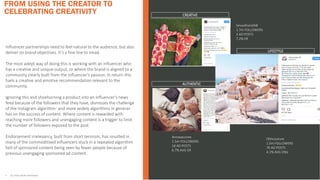 Influencer partnerships need to feel natural to the audience, but also
deliver on brand objectives. It’s a fine line to tread.
The most adept way of doing this is working with an influencer who
has a creative and unique output, or where the brand is aligned to a
community clearly built from the influencer’s passion. In return this
fuels a creative and emotive recommendation relevant to the
community.
Ignoring this and shoehorning a product into an influencer’s news
feed because of the followers that they have, dismisses the challenge
of the Instagram algorithm- and more widely algorithms in general-
has on the success of content. Where content is rewarded with
reaching more followers and unengaging content is a trigger to limit
the number of followers exposed to the post.
Endorsement irrelevancy, built from short termism, has resulted in
many of the commoditised influencers stuck in a repeated algorithm
hell of sponsored content being seen by fewer people because of
previous unengaging sponsored ad content.
FROM USING THE CREATOR TO
CELEBRATING CREATIVITY
• ALL STATS FROM INSTAVIEW
1)YOUNG &
FUN
Smoothsmith8
1.7m FOLLOWERS
3 AD POSTS
7.2% ER
CREATIVE
AUTHENTIC
LIFESTYLE
Annasaccone
1.5m FOLLOWERS
18 AD POSTS
6.7% AVG ER
Ohhcouture
1.5m FOLLOWERS
76 AD POSTS
4.1% AVG ENG
 