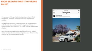 In a landscape challenged by bots and pods providing artificial
engagement, influencer marketing must move beyond vanity
metrics.
Instagram has introduced a Paid Partnership tag giving the brand-
and influencer- access to the suite of Instagram analytics and
metrics- such as reach and clicks- for a more granular understanding
of value.
Even better, employing a third party validated brand lift, or sales
studies can give a better understanding of the value of a partnership
than any like, or comment would ever do.
• ALL STATS FROM INSTAVIEW
FROM SEEKING VANITY TO FINDING
VALUE
 