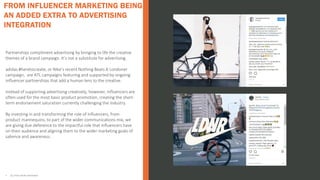 Partnerships compliment advertising by bringing to life the creative
themes of a brand campaign. It’s not a substitute for advertising.
adidas #heretocreate, or Nike’s recent Nothing Beats A Londoner
campaign, are ATL campaigns featuring and supported by ongoing
influencer partnerships that add a human lens to the creative.
Instead of supporting advertising creatively, however, influencers are
often used for the most basic product promotion, creating the short-
term endorsement saturation currently challenging the industry.
By investing in and transforming the role of influencers, from
product mannequins, to part of the wider communications mix, we
are giving due deference to the impactful role that influencers have
on their audience and aligning them to the wider marketing goals of
salience and awareness.
• ALL STATS FROM INSTAVIEW
FROM INFLUENCER MARKETING BEING
AN ADDED EXTRA TO ADVERTISING
INTEGRATION
 