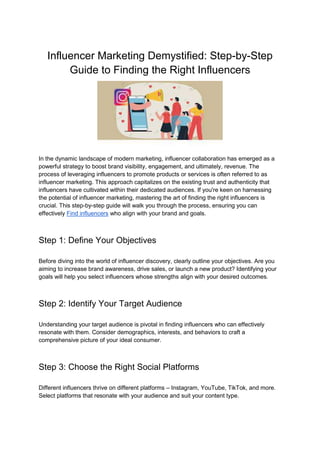 Influencer Marketing Demystified: Step-by-Step
Guide to Finding the Right Influencers
In the dynamic landscape of modern marketing, influencer collaboration has emerged as a
powerful strategy to boost brand visibility, engagement, and ultimately, revenue. The
process of leveraging influencers to promote products or services is often referred to as
influencer marketing. This approach capitalizes on the existing trust and authenticity that
influencers have cultivated within their dedicated audiences. If you're keen on harnessing
the potential of influencer marketing, mastering the art of finding the right influencers is
crucial. This step-by-step guide will walk you through the process, ensuring you can
effectively Find influencers who align with your brand and goals.
Step 1: Define Your Objectives
Before diving into the world of influencer discovery, clearly outline your objectives. Are you
aiming to increase brand awareness, drive sales, or launch a new product? Identifying your
goals will help you select influencers whose strengths align with your desired outcomes.
Step 2: Identify Your Target Audience
Understanding your target audience is pivotal in finding influencers who can effectively
resonate with them. Consider demographics, interests, and behaviors to craft a
comprehensive picture of your ideal consumer.
Step 3: Choose the Right Social Platforms
Different influencers thrive on different platforms – Instagram, YouTube, TikTok, and more.
Select platforms that resonate with your audience and suit your content type.
 