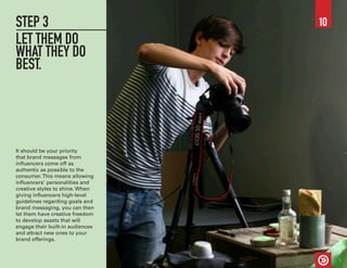 STEP 3
LET THEM DO
WHAT THEY DO
BEST.
It should be your priority
that brand messages from
influencers come off as
authentic as possible to the
consumer.This means allowing
influencers’ personalities and
creative styles to shine. When
giving influencers high-level
guidelines regarding goals and
brand messaging, you can then
let them have creative freedom
to develop assets that will
engage their built-in audiences
and attract new ones to your
brand offerings.
10
 