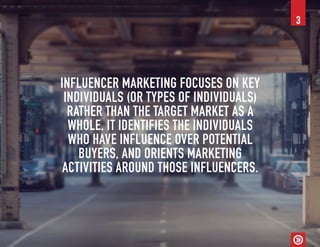 INFLUENCER MARKETING FOCUSES ON KEY
INDIVIDUALS (OR TYPES OF INDIVIDUALS)
RATHER THAN THE TARGET MARKET AS A
WHOLE. IT IDENTIFIES THE INDIVIDUALS
WHO HAVE INFLUENCE OVER POTENTIAL
BUYERS, AND ORIENTS MARKETING
ACTIVITIES AROUND THOSE INFLUENCERS.
3
 