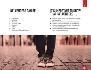 INFLUENCERS CAN BE… IT’S IMPORTANT TO KNOW
THAT INFLUENCERS…
•	 Celebrities
•	 Athletes
•	 Musicians
•	 YouTube Stars
•	 Bloggers
•	 Critics
•	 Chefs
•	 National & Cultural Figures
•	 Will not reach every one of a brand’s target
demographic
•	 Know their audiences better than you do
•	 Are not just spokespeople for your brand
•	 Should represent your brand in ways that
are authentic to them
•	 Are trusted more than brands based on
their recommendations
4
 