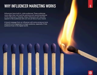 WHY INFLUENCER MARKETING WORKS
Influencers have built-in, niche audiences.These audiences
more often than not trust the opinions and recommendations
of the influencers. Likewise, these influencers will naturally
appeal to like-audiences who are not yet fans of your brand.
A brand message from an influencer will come across as more
authentic and engaging to a target audience, especially if that
audience lives in the digital world.
5
 