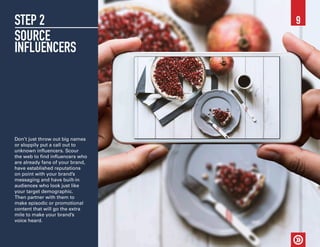 STEP 2
SOURCE
INFLUENCERS
Don’t just throw out big names
or sloppily put a call out to
unknown influencers. Scour
the web to find influencers who
are already fans of your brand,
have established reputations
on point with your brand’s
messaging and have built-in
audiences who look just like
your target demographic.
Then partner with them to
make episodic or promotional
content that will go the extra
mile to make your brand’s
voice heard.
9
 